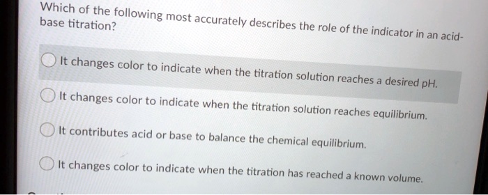 Which of the following most accurately describes the role of the indicator in an acid-base titration?
It changes color to indicate when the titration solution reaches a desired pH.
It changes color to indicate when the titration solution reaches equilibrium.
It contributes acid or base to balance the chemical equilibrium.
It changes color to indicate when the titration has reached a known volume.