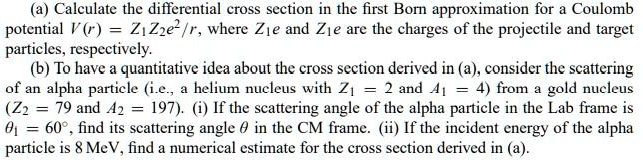 (a) Calculate the differential cross section in the first Born approximation for a Coulomb potential V(r) = Z1 Z2 e^2 / r, where Z1 e and Z2 e are the charges of the projectile and target particles, respectively.
(b) To have a quantitative idea about the cross section derived in (a), consider the scattering of an alpha particle (i.e., a helium nucleus with Z1 = 2 and A1 = 4) from a gold nucleus (Z2 = 79 and A2 = 197). (i) If the scattering angle of the alpha particle in the Lab frame is heta1 = 60^circ, find its scattering angle heta in the CM frame. (ii) If the incident energy of the alpha particle is 8 MeV, find a numerical estimate for the cross section derived in (a).