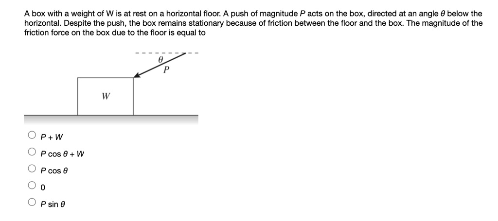 A box with a weight of W is at rest on a horizontal floor. A push of magnitude P acts on the box, directed at an angle ? below the horizontal. Despite the push, the box remains stationary because of friction between the floor and the box. The magnitude of the friction force on the box due to the floor is equal to
W
?
P
P + W
P cos ? + W
P cos ?
0
P sin ?