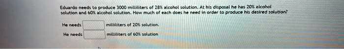 eduardo needs to produce 3000 millititers of 28 alcohol solutionat his disposal he has 20 alcohol sotution and 60 alcohol solution how much of each does he need in order to produce his dasir 35399