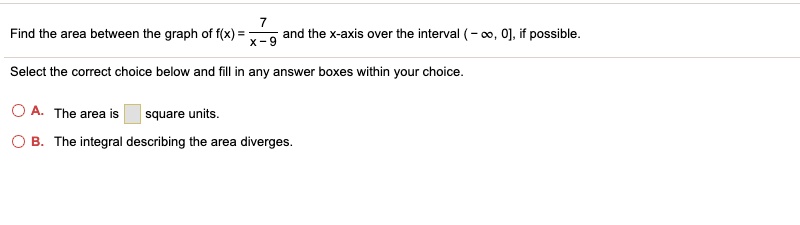 Find the area between the graph of f(x) = 7 / (x - 9) and the x-axis over the interval (- ?, 0], if possible.
Select the correct choice below and fill in any answer boxes within your choice.
A. The area is square units.
B. The integral describing the area diverges.