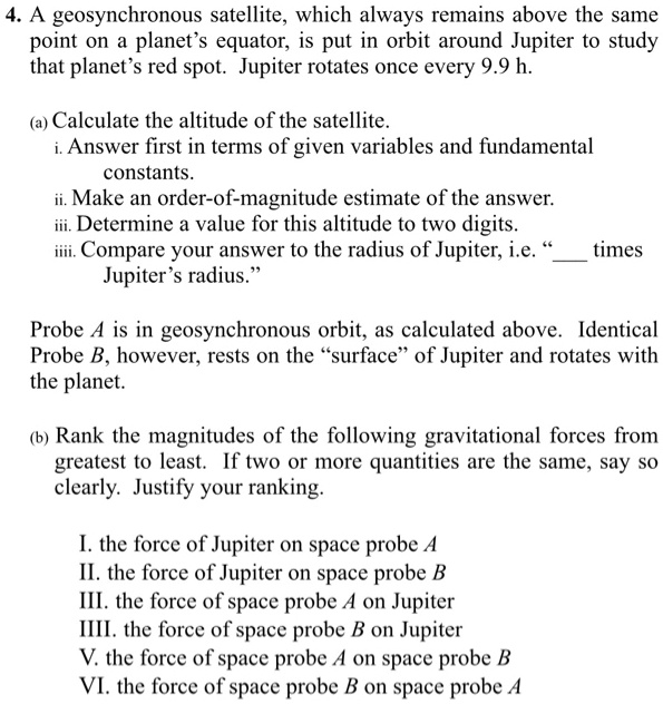 4. A geosynchronous satellite, which always remains above the same
point on a planet's equator, is put in orbit around Jupiter to study
that planet's red spot. Jupiter rotates once every 9.9 h.
(a) Calculate the altitude of the satellite.
i. Answer first in terms of given variables and fundamental
constants.
ii. Make an order-of-magnitude estimate of the answer.
iii. Determine a value for this altitude to two digits.
iiii. Compare your answer to the radius of Jupiter, i.e. " times
Jupiter's radius."
Probe A is in geosynchronous orbit, as calculated above. Identical
Probe B, however, rests on the "surface" of Jupiter and rotates with
the planet.
(b) Rank the magnitudes of the following gravitational forces from
greatest to least. If two or more quantities are the same, say so
clearly. Justify your ranking.
I. the force of Jupiter on space probe A
II. the force of Jupiter on space probe B
III. the force of space probe A on Jupiter
IIII. the force of space probe B on Jupiter
V. the force of space probe A on space probe B
VI. the force of space probe B on space probe A