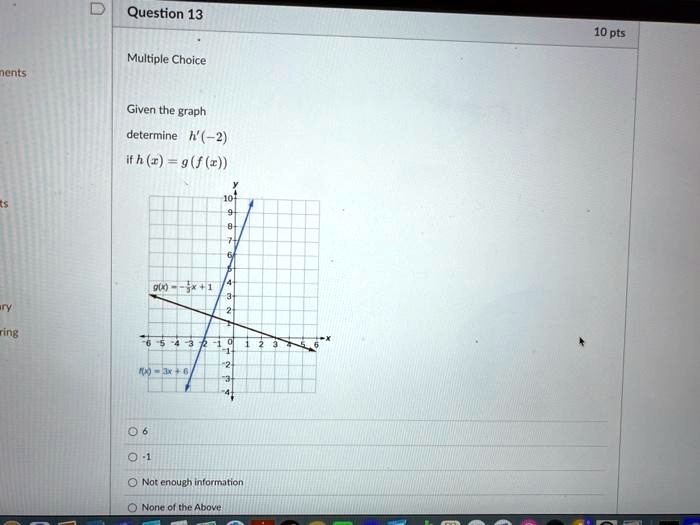 Question 13
Multiple Choice
10 pts
Given the graph
determine h'(-2)
if h(x) = g(f(x))
g(x) = -(1)/(3)x + 1
f(x) = 3x + 6
6
-1
Not enough information
None of the Above