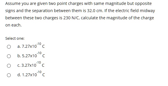 Assume you are given two point charges with same magnitude but opposite signs and the separation between them is 32.0 cm. If the electric field midway between these two charges is 230 N/C, calculate the magnitude of the charge on each.

Select one:
a. 7.27x10^-10 C
b. 5.27x10^-10 C
c. 3.27x10^-10 C
d. 1.27x10^-10 C