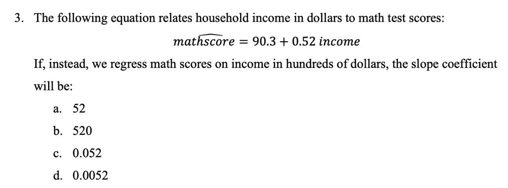 3. The following equation relates household income in dollars to math test scores:
mathscore = 90.3 + 0.52 income
If, instead, we regress math scores on income in hundreds of dollars, the slope coefficient
will be:
a. 52
b. 520
c. 0.052
d. 0.0052