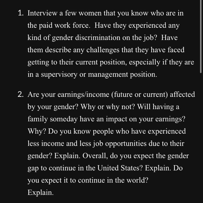 1. Interview a few women that you know who are in
the paid work force. Have they experienced any
kind of gender discrimination on the job? Have
them describe any challenges that they have faced
getting to their current position, especially if they are
in a supervisory or management position.
2. Are your earnings/income (future or current) affected
by your gender? Why or why not? Will having a
family someday have an impact on your earnings?
Why? Do you know people who have experienced
less income and less job opportunities due to their
gender? Explain. Overall, do you expect the gender
gap to continue in the United States? Explain. Do
you expect it to continue in the world?
Explain.