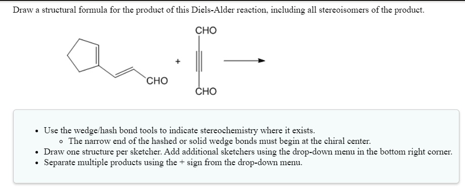 Draw a structural formula for the product of this Diels-Alder reaction, including all stereoisomers of the product. CHO + CHO CHO. Use the wedge/hash bond tools to indicate stereochemistry where it exists. The narrow end of the hashed or solid wedge bonds must begin at the chiral center. Draw one structure per sketcher. Add additional sketchers using the drop-down menu in the bottom right corner. Separate multiple products using the + sign from the drop-down menu.