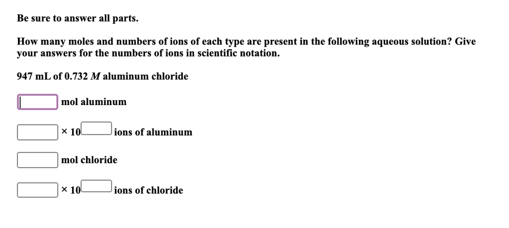 Be sure to answer all parts.
How many moles and numbers of ions of each type are present in the following aqueous solution? Give your answers for the numbers of ions in scientific notation.
947 mL of 0.732 M aluminum chloride
mol aluminum
× 10 ions of aluminum
mol chloride
× 10 ions of chloride