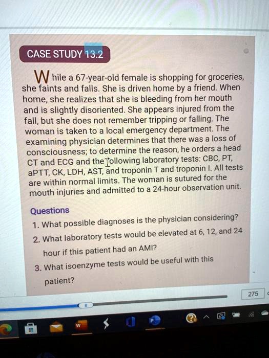CASE STUDY 13.2
While a 67-year-old female is shopping for groceries, she faints and falls. She is driven home by a friend. When home, she realizes that she is bleeding from her mouth and is slightly disoriented. She appears injured from the fall, but she does not remember tripping or falling. The woman is taken to a local emergency department. The examining physician determines that there was a loss of consciousness; to determine the reason, he orders a head CT and ECG and the following laboratory tests: CBC, PT, aPTT, CK, LDH, AST, and troponin T and troponin I. All tests are within normal limits. The woman is sutured for the mouth injuries and admitted to a 24-hour observation unit.
Questions
1. What possible diagnoses is the physician considering?
2. What laboratory tests would be elevated at 6, 12, and 24 hour if this patient had an AMI?
3. What isoenzyme tests would be useful with this patient?