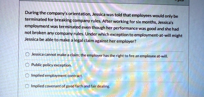 During the company's orientation, Jessica was told that employees would only be
terminated for breaking company rules. After working for six months, Jessica's
employment was terminated even though her performance was good and she had
not broken any company rules. Under which exception to employment-at-will might
Jessica be able to make a legal claim against her employer?
Jessica cannot make a claim; the employer has the right to fire an employee at-will.
Public policy exception.
Implied employment contract.
Implied covenant of good faith and fair dealing.