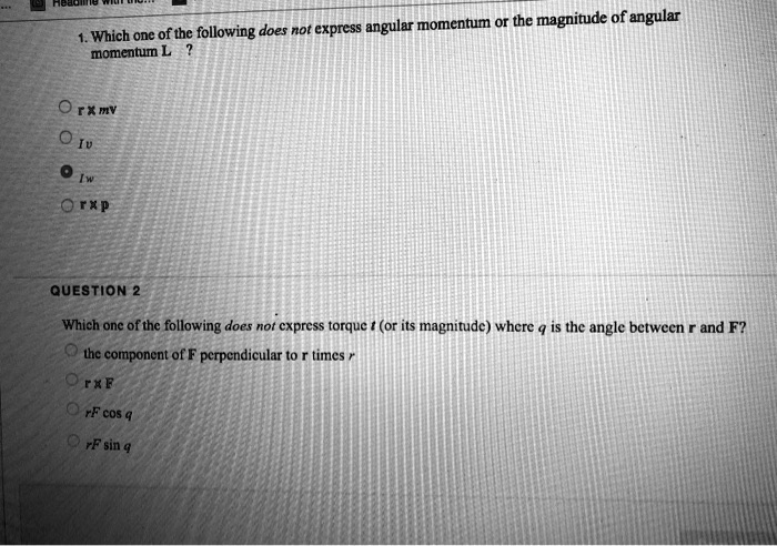 1. Which one of the following does not express angular momentum or the magnitude of angular momentum L ?
r x mv
Iv
Iw
r x p
QUESTION 2
Which one of the following does not express torque t (or its magnitude) where q is the angle between r and F?
the component of F perpendicular to r times r
r x F
rF cos q
rF sin q