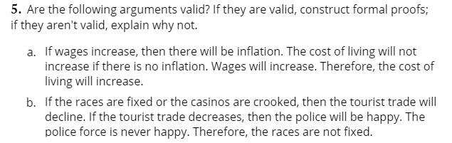 5. Are the following arguments valid? If they are valid, construct formal proofs; if they aren't valid, explain why not.
a. If wages increase, then there will be inflation. The cost of living will not increase if there is no inflation. Wages will increase. Therefore, the cost of living will increase.
b. If the races are fixed or the casinos are crooked, then the tourist trade will decline. If the tourist trade decreases, then the police will be happy. The police force is never happy. Therefore, the races are not fixed.
