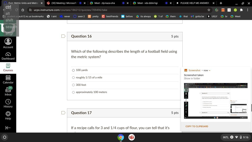 Quiz: Metric Units and Metric
Question 16
5 pts
Which of the following describes the length of a football field using
the metric system?
? 100 yards
? roughly 1/15 of a mile
? 300 feet
approximately 100 meters
Question 17
5 pts
If a recipe calls for 3 and 1/4 cups of flour, you can tell that it's