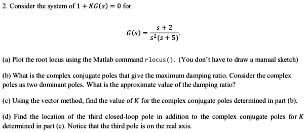 2. Consider the system of 1 + KG(s) = 0 for
G(s) = (s + 2) / (s^2(s + 5))
(a) Plot the root locus using the Matlab command rlocus(). (You don't have to draw a manual sketch)
(b) What is the complex conjugate poles that give the maximum damping ratio. Consider the complex poles as two dominant poles. What is the approximate value of the damping ratio?
(c) Using the vector method, find the value of K for the complex conjugate poles determined in part (b).
(d) Find the location of the third closed-loop pole in addition to the complex conjugate poles for K determined in part (c). Notice that the third pole is on the real axis.
