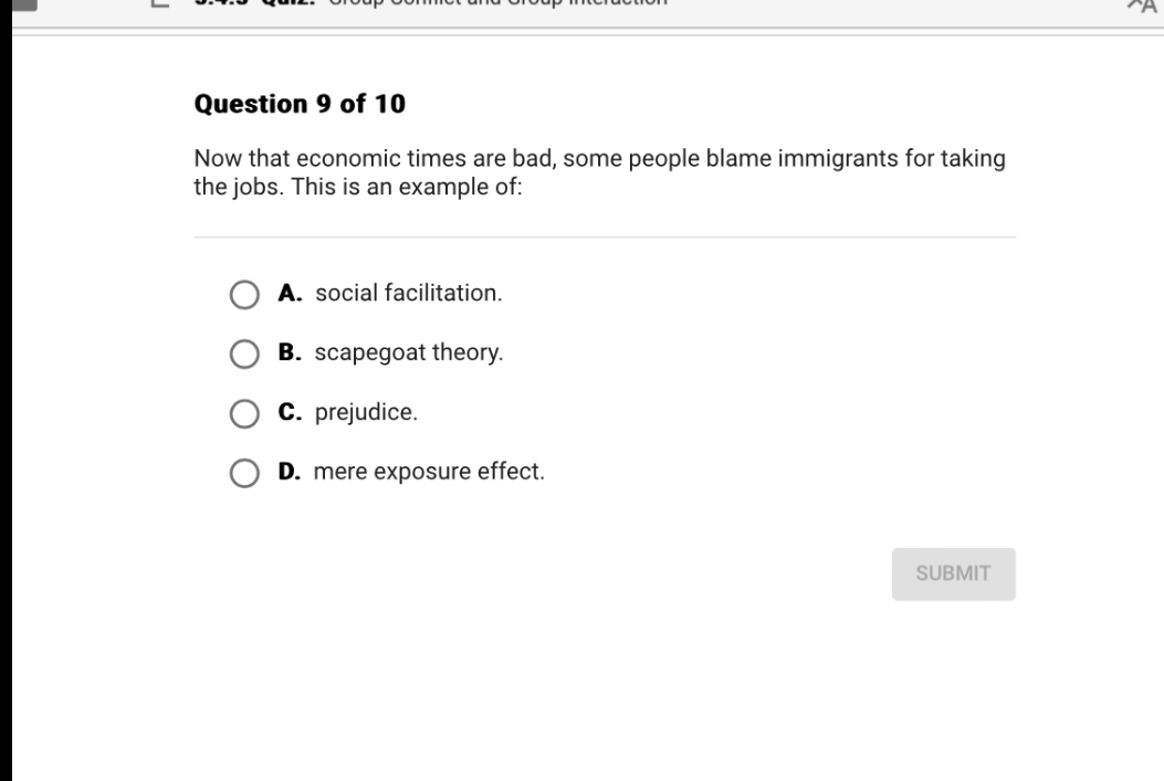Question 9 of 10
Now that economic times are bad, some people blame immigrants for taking the jobs. This is an example of:
A. social facilitation.
B. scapegoat theory.
C. prejudice.
D. mere exposure effect.
SUBMIT