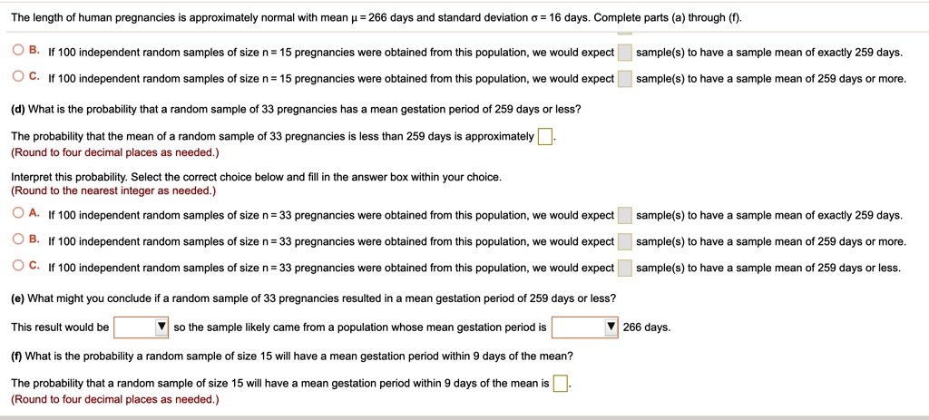 The length of human pregnancies is approximately normal with mean ? = 266 days and standard deviation ? = 16 days. Complete parts (a) through (f).

B. If 100 independent random samples of size n = 15 pregnancies were obtained from this population, we would expect sample(s) to have a sample mean of exactly 259 days.

C. If 100 independent random samples of size n = 15 pregnancies were obtained from this population, we would expect sample(s) to have a sample mean of 259 days or more.

(d) What is the probability that a random sample of 33 pregnancies has a mean gestation period of 259 days or less?

The probability that the mean of a random sample of 33 pregnancies is less than 259 days is approximately .
(Round to four decimal places as needed.)

Interpret this probability. Select the correct choice below and fill in the answer box within your choice.
(Round to the nearest integer as needed.)

A. If 100 independent random samples of size n = 33 pregnancies were obtained from this population, we would expect sample(s) to have a sample mean of exactly 259 days.

B. If 100 independent random samples of size n = 33 pregnancies were obtained from this population, we would expect sample(s) to have a sample mean of 259 days or more.

C. If 100 independent random samples of size n = 33 pregnancies were obtained from this population, we would expect sample(s) to have a sample mean of 259 days or less.

(e) What might you conclude if a random sample of 33 pregnancies resulted in a mean gestation period of 259 days or less?

This result would be so the sample likely came from a population whose mean gestation period is 266 days.

(f) What is the probability a random sample of size 15 will have a mean gestation period within 9 days of the mean?

The probability that a random sample of size 15 will have a mean gestation period within 9 days of the mean is .
(Round to four decimal places as needed.)