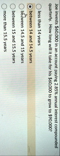 joe invests 60000 in an account paying 285 annual interest compounded quarterly how long will it take for his 60000 to grow to 90000 less than 14 years between 14 and 145 years between 145 a 61287