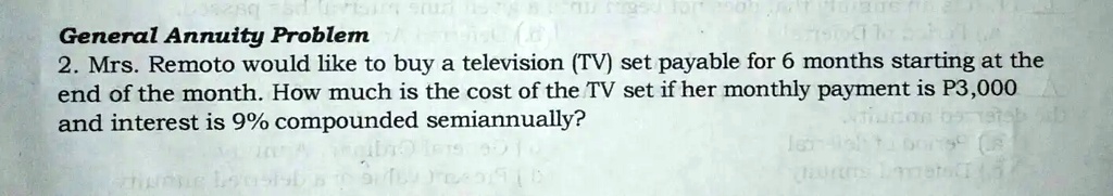 General Annuity Problem
2. Mrs. Remoto would like to buy a television (TV) set payable for 6 months starting at the
end of the month. How much is the cost of the TV set if her monthly payment is P3,000
and interest is 9% compounded semiannually?