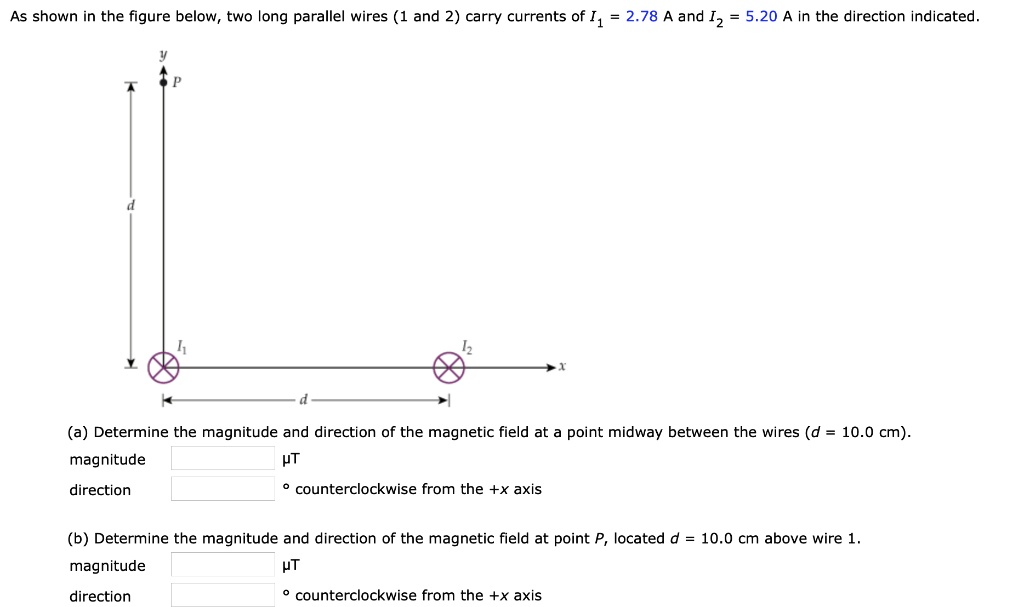 As shown in the figure below, two long parallel wires (1 and 2) carry currents of I1 = 2.78 A and I2 = 5.20 A in the direction indicated.

(a) Determine the magnitude and direction of the magnetic field at a point midway between the wires (d = 10.0 cm).
    magnitude  µT
    direction  ° counterclockwise from the +x axis

(b) Determine the magnitude and direction of the magnetic field at point P, located d = 10.0 cm above wire 1.
    magnitude  µT
    direction  ° counterclockwise from the +x axis