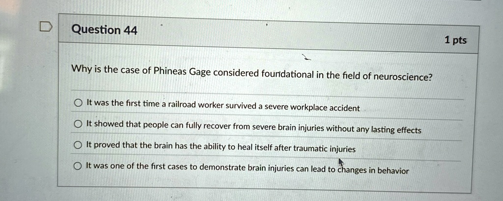 Question 44
Why is the case of Phineas Gage considered foundational in the field of neuroscience?
It was the first time a railroad worker survived a severe workplace accident
It showed that people can fully recover from severe brain injuries without any lasting effects
It proved that the brain has the ability to heal itself after traumatic injuries
It was one of the first cases to demonstrate brain injuries can lead to changes in behavior
1 pts