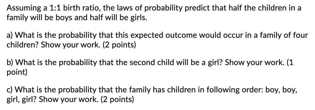 Assuming a 1:1 birth ratio, the laws of probability predict that half the children in a family will be boys and half will be girls.

a) What is the probability that this expected outcome would occur in a family of four children? Show your work. (2 points)

b) What is the probability that the second child will be a girl? Show your work. (1 point)

c) What is the probability that the family has children in following order: boy, boy, girl, girl? Show your work. (2 points)