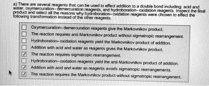 a) There are several reagents that can be used to effect addition to a double bond including: acid and water, oxymercuration–demercuration reagents, and hydroboration–oxidation reagents. Inspect the final product and select all the reasons why hydroboration–oxidation reagents were chosen to effect the following transformation instead of the other reagents.
Oxymercuration–demercuration reagents give the Markovnikov product.
The reaction requires anti-Markovnikov product without sigmatropic rearrangement.
Hydroboration–oxidation reagents yield the Markovnikov product of addition.
Addition with acid and water as reagents gives the Markovnikov product.
The reaction requires sigmatropic rearrangement.
Hydroboration–oxidation reagents yield the anti-Markovnikov product of addition.
Addition with acid and water as reagents avoids sigmatropic rearrangements.
The reaction requires the Markovnikov product without sigmatropic rearrangement.