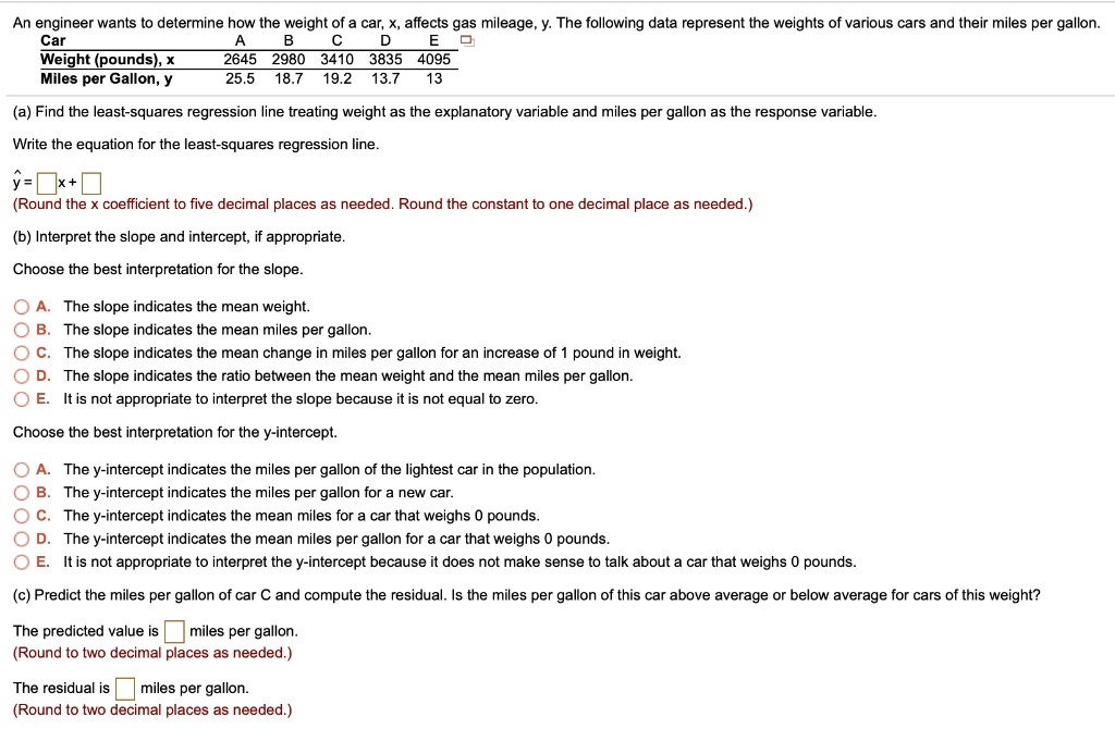 An engineer wants to determine how the weight of a car, x, affects gas mileage, y. The following data represent the weights of various cars and their miles per gallon.
Car
A
B
C
D
E
Weight (pounds), x
2645
2980
3410
3835
4095
Miles per Gallon, y
25.5
18.7
19.2
13.7
13
(a) Find the least-squares regression line treating weight as the explanatory variable and miles per gallon as the response variable.
Write the equation for the least-squares regression line.
y=oxedx+oxed
(Round the x coefficient to five decimal places as needed. Round the constant to one decimal place as needed.)
(b) Interpret the slope and intercept, if appropriate.
Choose the best interpretation for the slope.
A. The slope indicates the mean weight.
B. The slope indicates the mean miles per gallon.
C. The slope indicates the mean change in miles per gallon for an increase of 1 pound in weight.
D. The slope indicates the ratio between the mean weight and the mean miles per gallon.
E. It is not appropriate to interpret the slope because it is not equal to zero.
Choose the best interpretation for the y-intercept.
A. The y-intercept indicates the miles per gallon of the lightest car in the population.
B. The y-intercept indicates the miles per gallon for a new car.
C. The y-intercept indicates the mean miles for a car that weighs 0 pounds.
D. The y-intercept indicates the mean miles per gallon for a car that weighs 0 pounds.
E. It is not appropriate to interpret the y-intercept because it does not make sense to talk about a car that weighs 0 pounds.
(c) Predict the miles per gallon of car C and compute the residual. Is the miles per gallon of this car above average or below average for cars of this weight?
The predicted value is oxed miles per gallon.
(Round to two decimal places as needed.)
The residual is oxed miles per gallon.
(Round to two decimal places as needed.)