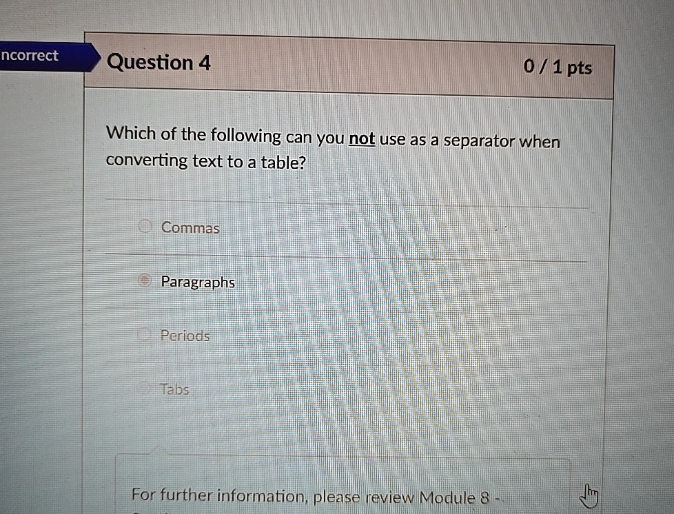 ncorrect
Question 4
0 / 1 pts
Which of the following can you not use as a separator when
converting text to a table?
O Commas
Paragraphs
Periods
Tabs
For further information, please review Module 8 -