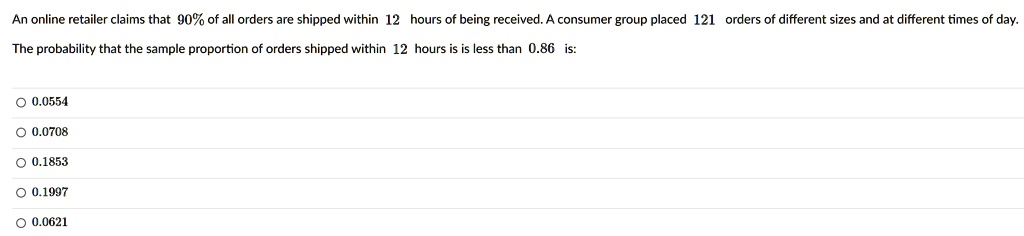An online retailer claims that 90% of all orders are shipped within 12 hours of being received. A consumer group placed 121 orders of different sizes and at different times of day.
The probability that the sample proportion of orders shipped within 12 hours is is less than 0.86 is:
0.0554
0.0708
0.1853
0.1997
0.0621
