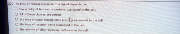 27. The type of cellular response to a signal depends on:
the activity of terminator proteins expressed in the cell.
All of these choices are correct.
the type of signal transduction proteins expressed in the cell.
the type of receptor being expressed in the cell.
the activity of other signaling pathways in the cell.