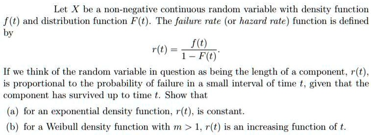 Let X be a non-negative continuous random variable with density function
f(t) and distribution function F(t). The failure rate (or hazard rate) function is defined
by
r(t) = f(t) / (1 - F(t)).
If we think of the random variable in question as being the length of a component, r(t),
is proportional to the probability of failure in a small interval of time t, given that the
component has survived up to time t. Show that
(a) for an exponential density function, r(t), is constant.
(b) for a Weibull density function with m > 1, r(t) is an increasing function of t.
