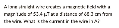 A long straight wire creates a magnetic field with a magnitude of 53.4 ?T at a distance of 68.3 cm from the wire. What is the current in the wire in A?