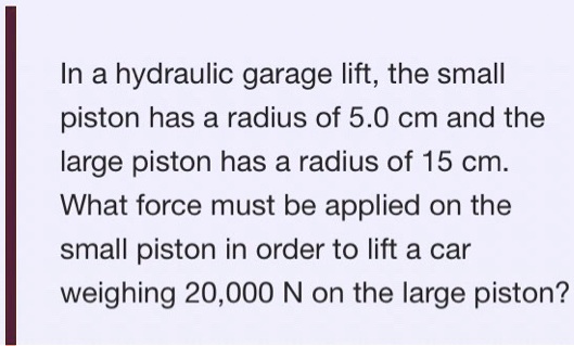 In a hydraulic garage lift, the small piston has a radius of 5.0 cm and the large piston has a radius of 15 cm. What force must be applied on the small piston in order to lift a car weighing 20,000 N on the large piston?