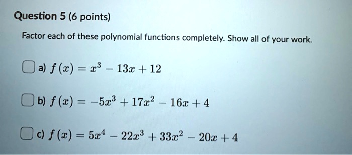 Factor each of these polynomial functions completely. Show all of your work.
a) f(x) = x^3 - 13x + 12
b) f(x) = -5x^3 + 17x^2 - 16x + 4
c) f(x) = 5x^4 - 22x^3 + 33x^2 - 20x + 4