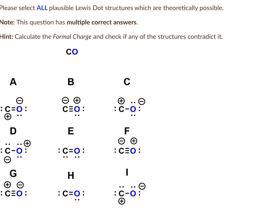 Please select ALL plausible Lewis Dot structures which are theoretically possible.
Note: This question has multiple correct answers.
Hint: Calculate the Formal Charge and check if any of the structures contradict it.
CO
A
B
C
^?
^?
: C=O:
^?
CEO:
: C-O:
^?
D
E
F
^?
: C-O:
^?
: C=O:
: C?O:
^?
G
^?
: C?O:
^?
H
^?
: C=O:
:C-O:
^?