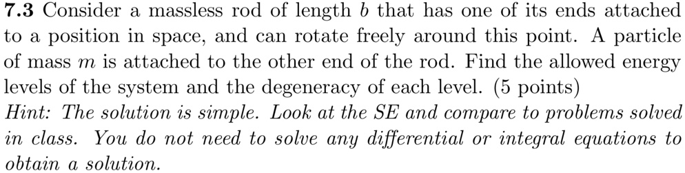 7.3 Consider a massless rod of length b that has one of its ends attached
to a position in space, and can rotate freely around this point. A particle
of mass m is attached to the other end of the rod. Find the allowed energy
levels of the system and the degeneracy of each level. (5 points)
Hint: The solution is simple. Look at the SE and compare to problems solved
in class. You do not need to solve any differential or integral equations to
obtain a solution.