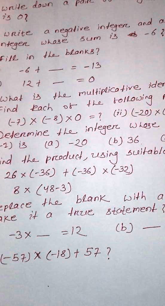 write down a pair
is 0?
write a negative integer and a
integer whose sum is -6?
Fill in the blanks?
-6 +  = -13
12 +  = 0
What is the multiplicative ide
Find each of the following
(-7) × (-8) × 0 = ?
(ii) (-20) × (
Determine the integer whose
(-1) is (a) -20 (b) 36 (c)
ind the product, using suitable
26 × (-36) + (-36) × (-32)
8 × (48 - 3)
replace the blank with a
make it a true statement?
-3 ×  = 12
(b) 
(-57) × (-18) + 57?