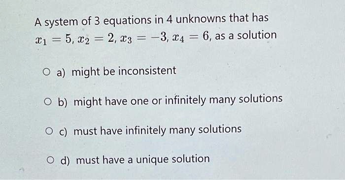 A system of 3 equations in 4 unknowns that has x1 = 5, x2 = 2, x3 = -3, x4 = 6, as a solution
a) might be inconsistent
b) might have one or infinitely many solutions
c) must have infinitely many solutions
d) must have a unique solution