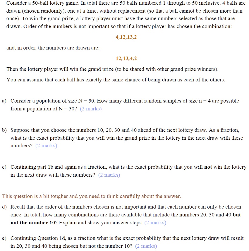Consider a 50-ball lottery game. In total there are 50 balls numbered 1 through to 50 inclusive. 4 balls are drawn (chosen randomly), one at a time, without replacement (so that a ball cannot be chosen more than once). To win the grand prize, a lottery player must have the same numbers selected as those that are drawn. Order of the numbers is not important so that if a lottery player has chosen the combination:
4,12,13,2
and, in order, the numbers are drawn are:
12,13,4,2
Then the lottery player will win the grand prize (to be shared with other grand prize winners).
You can assume that each ball has exactly the same chance of being drawn as each of the others.

a) Consider a population of size N = 50. How many different random samples of size n = 4 are possible from a population of N = 50? (2 marks)

b) Suppose that you choose the numbers 10, 20, 30 and 40 ahead of the next lottery draw. As a fraction, what is the exact probability that you will win the grand prize in the lottery in the next draw with these numbers? (2 marks)

c) Continuing part 1b and again as a fraction, what is the exact probability that you will not win the lottery in the next draw with these numbers? (2 marks)

This question is a bit tougher and you need to think carefully about the answer.
d) Recall that the order of the numbers chosen is not important and that each number can only be chosen once. In total, how many combinations are there available that include the numbers 20, 30 and 40 but not the number 10? Explain and show your answer steps. (2 marks)

e) Continuing Question 1d, as a fraction what is the exact probability that the next lottery draw will result in 20, 30 and 40 being chosen but not the number 10? (2 marks)
