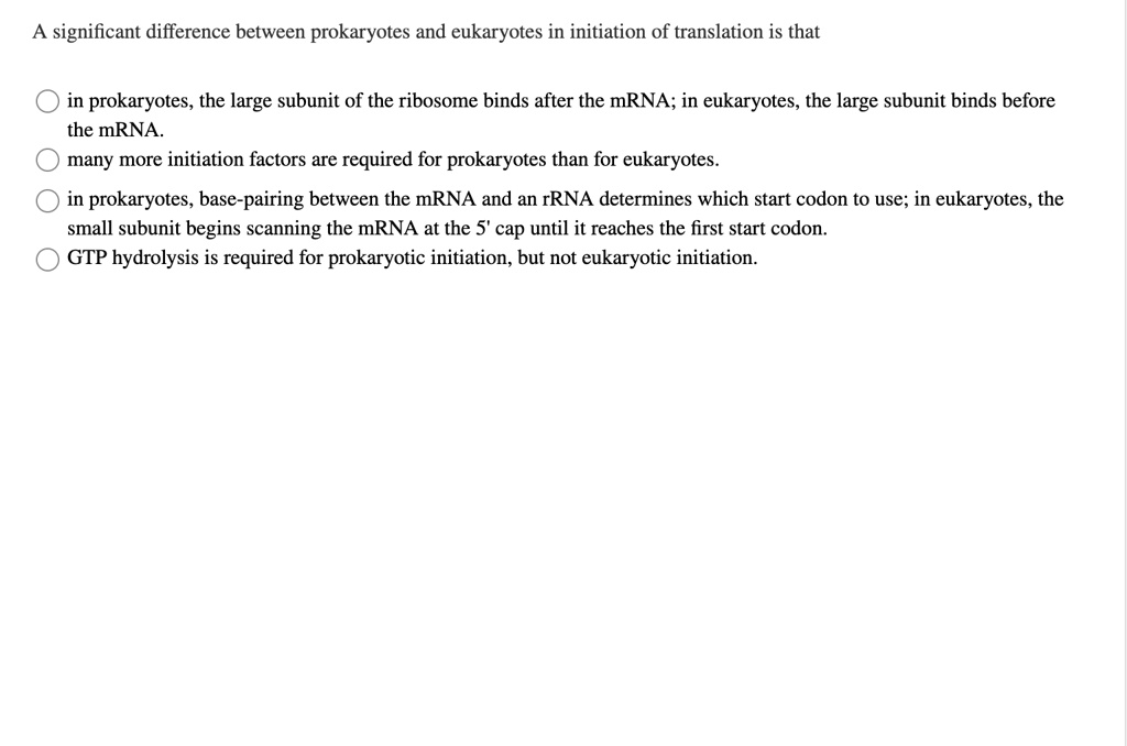A significant difference between prokaryotes and eukaryotes in initiation of translation is that

in prokaryotes, the large subunit of the ribosome binds after the mRNA; in eukaryotes, the large subunit binds before the mRNA.
many more initiation factors are required for prokaryotes than for eukaryotes.
in prokaryotes, base-pairing between the mRNA and an rRNA determines which start codon to use; in eukaryotes, the small subunit begins scanning the mRNA at the 5' cap until it reaches the first start codon.
GTP hydrolysis is required for prokaryotic initiation, but not eukaryotic initiation.