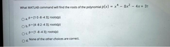 What MATLAB command will find the roots of the polynomial p(x) = x^4 - 8x^2 - 4x + 3?
a. p = [1 0 -8 -4 3]; roots(p)
b. p = [4 -8 2 -4 3]; roots(p)
c. p = [1 -8 -4 3]; roots(p)
d. None of the other choices are correct.