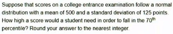 Suppose that scores on a college entrance examination follow a normal distribution with a mean of 500 and a standard deviation of 125 points. How high a score would a student need in order to fall in the 70th percentile? Round your answer to the nearest integer.