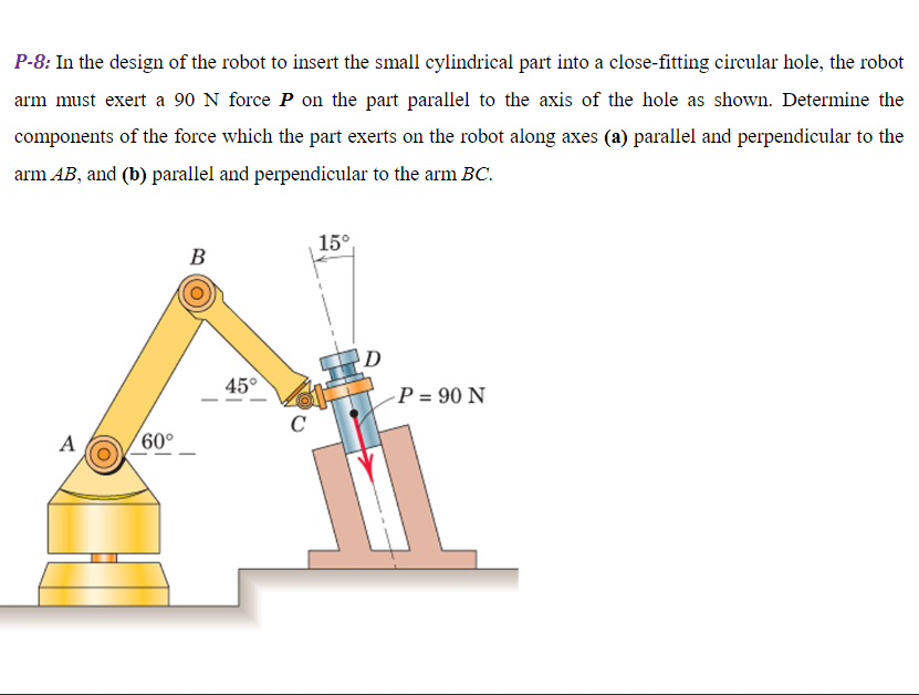 P-8: In the design of the robot to insert the small cylindrical part into a close-fitting circular hole, the robot arm must exert a 90  N force P on the part parallel to the axis of the hole as shown. Determine the components of the force which the part exerts on the robot along axes (a) parallel and perpendicular to the arm A B, and (b) parallel and perpendicular to the arm B C.