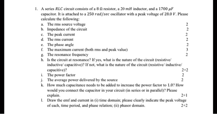 1. A series RLC circuit consists of a 8 ? resistor, a 20 mH inductor, and a 1700 ?F capacitor. It is attached to a 250 rad/sec oscillator with a peak voltage of 28.0 V. Please calculate the following:
a. The rms source voltage
b. Impedance of the circuit
c. The peak current
d. The rms current
e. The phase angle
f. The maximum current (both rms and peak value)
g. The resonance frequency
h. Is the circuit at resonance? If yes, what is the nature of the circuit (resistive/ inductive/ capacitive)? If not, what is the nature of the circuit (resistive/ inductive/ capacitive)?
i. The power factor
j. The average power delivered by the source
k. How much capacitance needs to be added to increase the power factor to 1.0? How would you connect the capacitor in your circuit (in series or in parallel)? Please explain.
l. Draw the emf and current in (i) time domain; please clearly indicate the peak voltage of each, time period, and phase relation; (ii) phasor domain.