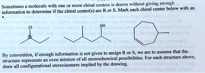 Sometimes a molecule with one or more chiral centers is drawn without giving enough
information to determine if the chiral center(s) are R or S. Mark each chiral center below with an
*.

Cl
OH

By convention, if enough information is not given to assign R or S, we are to assume that the
structure represents an even mixture of all stereochemical possibilities. For each structure above,
draw all configurational stereoisomers implied by the drawing.