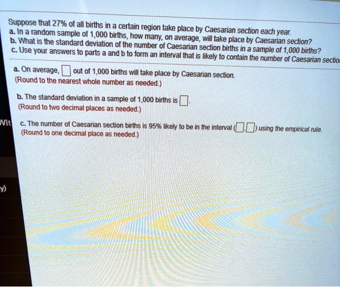 Suppose that 27% of all births in a certain region take place by Caesarian section each year.
a. In a random sample of 1,000 births, how many, on average, will take place by Caesarian section?
b. What is the standard deviation of the number of Caesarian section births in a sample of 1,000 births?
c. Use your answers to parts a and b to form an interval that is likely to contain the number of Caesarian section

a. On average, out of 1,000 births will take place by Caesarian section.
(Round to the nearest whole number as needed.)

b. The standard deviation in a sample of 1,000 births is .
(Round to two decimal places as needed.)

c. The number of Caesarian section births is 95% likely to be in the interval ( , ) using the empirical rule.
(Round to one decimal place as needed.)