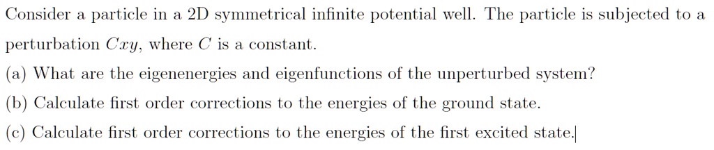 Consider a particle in a 2D symmetrical infinite potential well. The particle is subjected to a perturbation Cxy, where C is a constant.
(a) What are the eigenenergies and eigenfunctions of the unperturbed system?
(b) Calculate first order corrections to the energies of the ground state.
(c) Calculate first order corrections to the energies of the first excited state.
