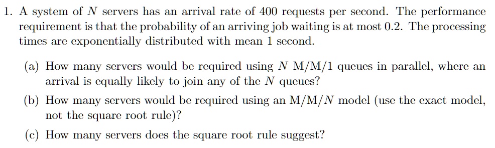 1. A system of N servers has an arrival rate of 400 requests per second. The performance
requirement is that the probability of an arriving job waiting is at most 0.2. The processing
times are exponentially distributed with mean 1 second.
(a) How many servers would be required using N M/M/1 queues in parallel, where an
arrival is equally likely to join any of the N queues?
(b) How many servers would be required using an M/M/N model (use the exact model,
not the square root rule)?
(c) How many servers does the square root rule suggest?