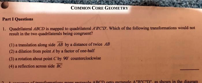 Part I Questions
1. Quadrilateral ABCD is mapped to quadrilateral A'B'C'D'. Which of the following transformations would not result in the two quadrilaterals being congruent?

(1) a translation along side AB by a distance of twice AB
(2) a dilation from point A by a factor of one-half
(3) a rotation about point C by 90° counterclockwise
(4) a reflection across side BC