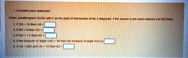 1. Complete each statement.
Given: parallelogram QUAD with E as the point of intersection of the 2 diagonals. If the answer is not exact express it in DECIMAL
1. If QD = 16 then UA = 
2. If DE = 5 then UD = 
3. If QU = 7.5 then AD = 
4. If the measure of angle UAD = 98 then the measure of angle ADQ is 
5. If UA = 2AD and UA = 15 then AD = 